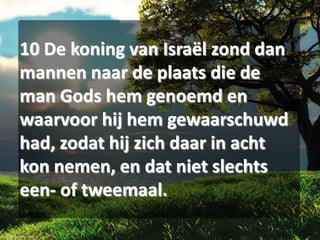 10 De koning van Israël zond dan
mannen naar de plaats die de
man Gods hem genoemd en
waarvoor hij hem gewaarschuwd
had, zodat hij zich daar in acht
kon nemen, en dat niet slechts
een- of tweemaal.

 