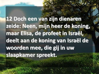 12 Doch een van zijn dienaren
zeide: Neen, mijn heer de koning,
maar Elisa, de profeet in Israël,
deelt aan de koning van Israël de
woorden mee, die gij in uw
slaapkamer spreekt.

 