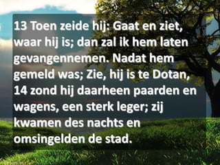 13 Toen zeide hij: Gaat en ziet,
waar hij is; dan zal ik hem laten
gevangennemen. Nadat hem
gemeld was; Zie, hij is te Dotan,
14 zond hij daarheen paarden en
wagens, een sterk leger; zij
kwamen des nachts en
omsingelden de stad.

 