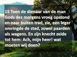 15 Toen de dienaar van de man
Gods des morgens vroeg opstond
en naar buiten trad, zie, een leger
omringde de stad, zowel paarden
als wagens. En zijn knecht zeide
tot hem: Ach, mijn heer! wat
moeten wij doen?

 
