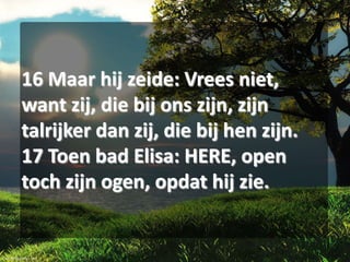 16 Maar hij zeide: Vrees niet,
want zij, die bij ons zijn, zijn
talrijker dan zij, die bij hen zijn.
17 Toen bad Elisa: HERE, open
toch zijn ogen, opdat hij zie.

 