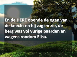En de HERE opende de ogen van
de knecht en hij zag en zie, de
berg was vol vurige paarden en
wagens rondom Elisa.

 