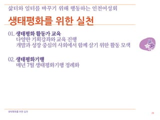 삶터와 일터를 바꾸기 위해 행동하는 인천여성회

생태평화를 위한 실천
01. 생태평화 활동가 교육
    다양한 기획강좌와 교육 진행
    개발과 성장 중심의 사회에서 함께 살기 위한 활동 모색

02. 생태평화기행
    매년 7월 생태평화기행 정례화




생태평화를 위한 실천
                                     26
 