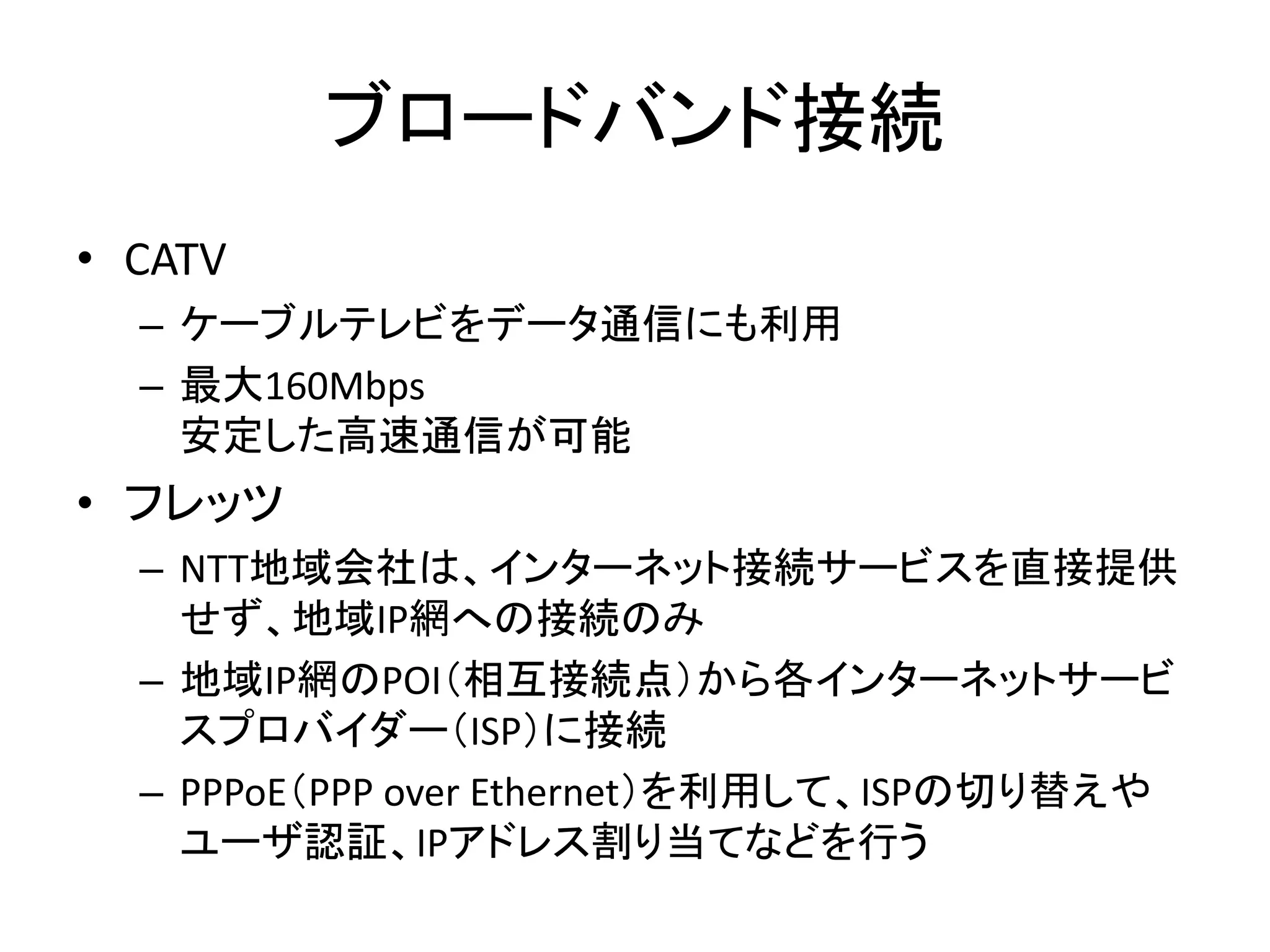 ブロードバンド接続
• CATV
  – ケーブルテレビをデータ通信にも利用
  – 最大160Mbps
    安定した高速通信が可能
• フレッツ
  – NTT地域会社は、インターネット接続サービスを直接提供
    せず、地域IP網への接続のみ
  – 地域IP網のPOI（相互接続点）から各インターネットサービ
    スプロバイダー（ISP）に接続
  – PPPoE（PPP over Ethernet）を利用して、ISPの切り替えや
    ユーザ認証、IPアドレス割り当てなどを行う
 