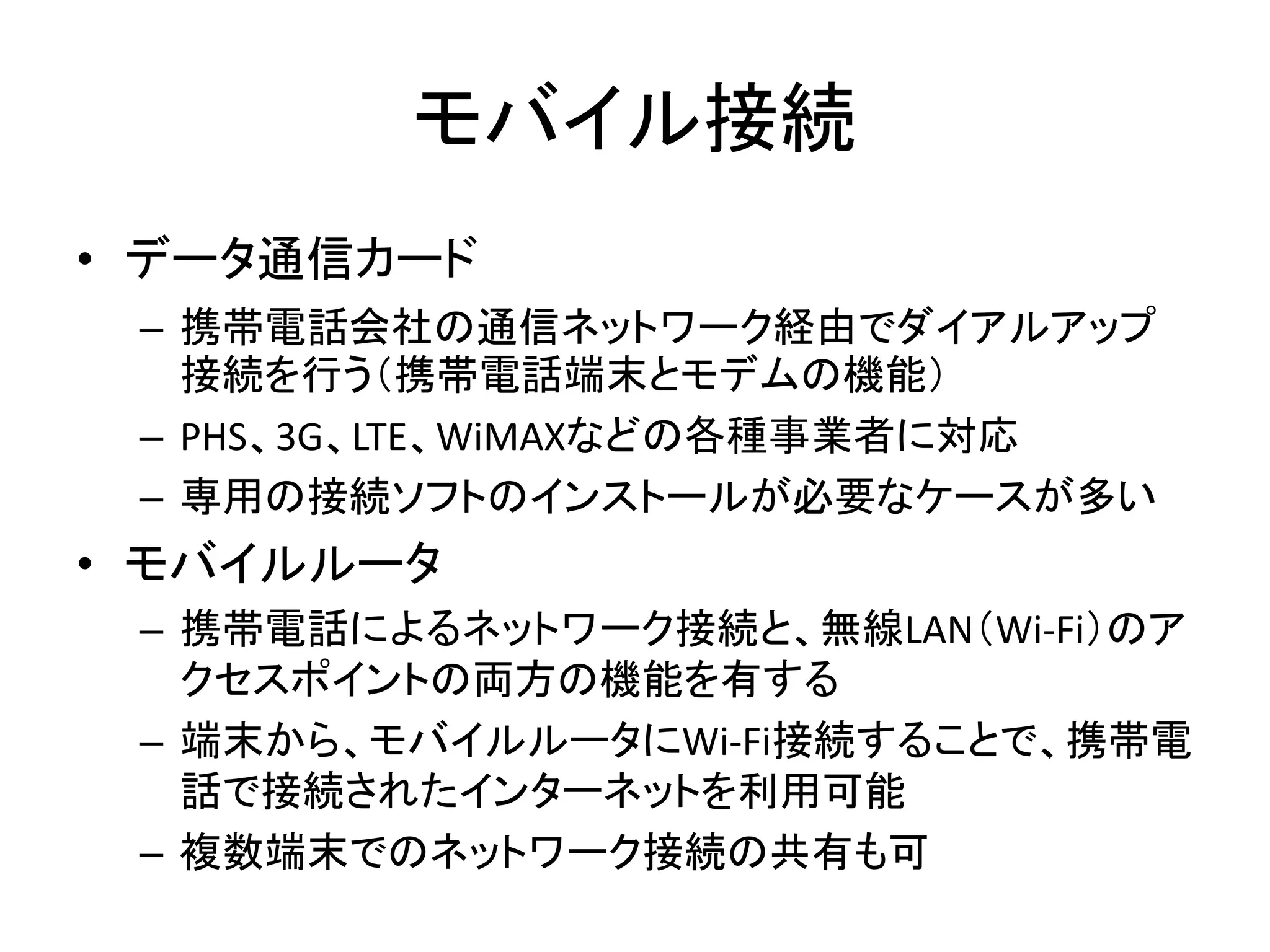 モバイル接続
• データ通信カード
 – 携帯電話会社の通信ネットワーク経由でダイアルアップ
   接続を行う（携帯電話端末とモデムの機能）
 – PHS、3G、LTE、WiMAXなどの各種事業者に対応
 – 専用の接続ソフトのインストールが必要なケースが多い
• モバイルルータ
 – 携帯電話によるネットワーク接続と、無線LAN（Wi-Fi）のア
   クセスポイントの両方の機能を有する
 – 端末から、モバイルルータにWi-Fi接続することで、携帯電
   話で接続されたインターネットを利用可能
 – 複数端末でのネットワーク接続の共有も可
 