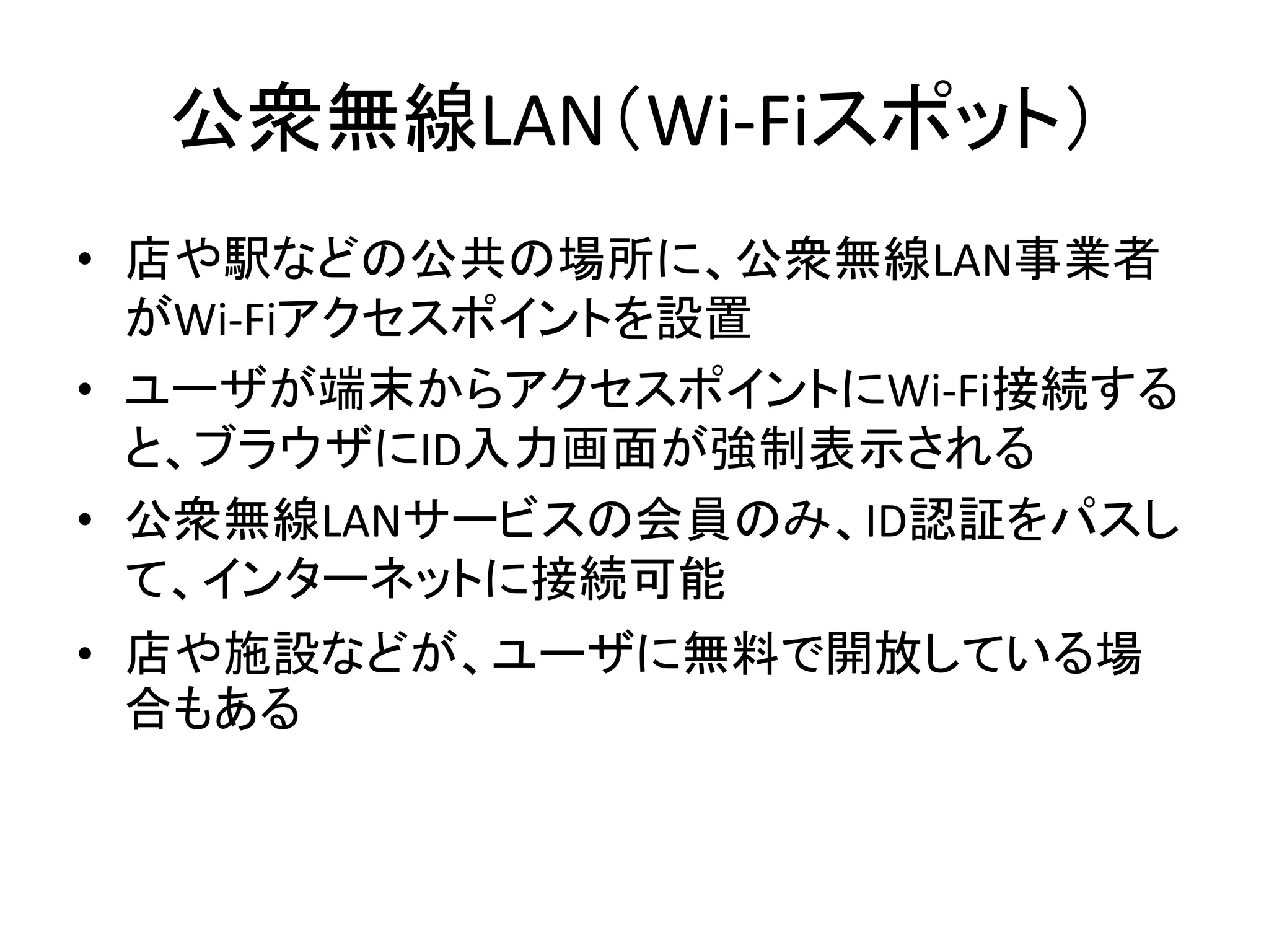 公衆無線LAN（Wi-Fiスポット）
• 店や駅などの公共の場所に、公衆無線LAN事業者
  がWi-Fiアクセスポイントを設置
• ユーザが端末からアクセスポイントにWi-Fi接続する
  と、ブラウザにID入力画面が強制表示される
• 公衆無線LANサービスの会員のみ、ID認証をパスし
  て、インターネットに接続可能
• 店や施設などが、ユーザに無料で開放している場
  合もある
 