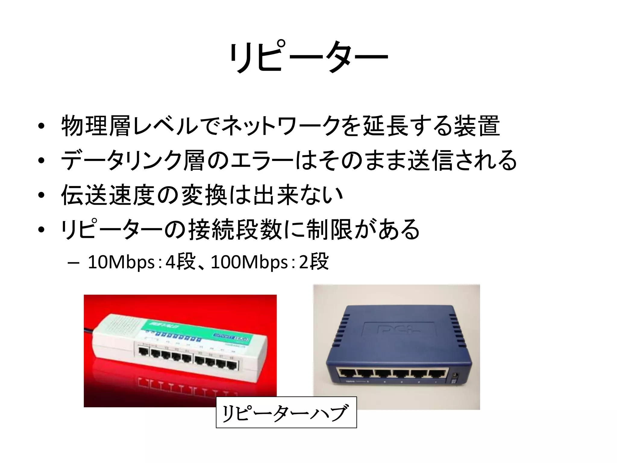 リピーター
•   物理層レベルでネットワークを延長する装置
•   データリンク層のエラーはそのまま送信される
•   伝送速度の変換は出来ない
•   リピーターの接続段数に制限がある
    – 10Mbps：4段、100Mbps：2段




                リピーターハブ
 