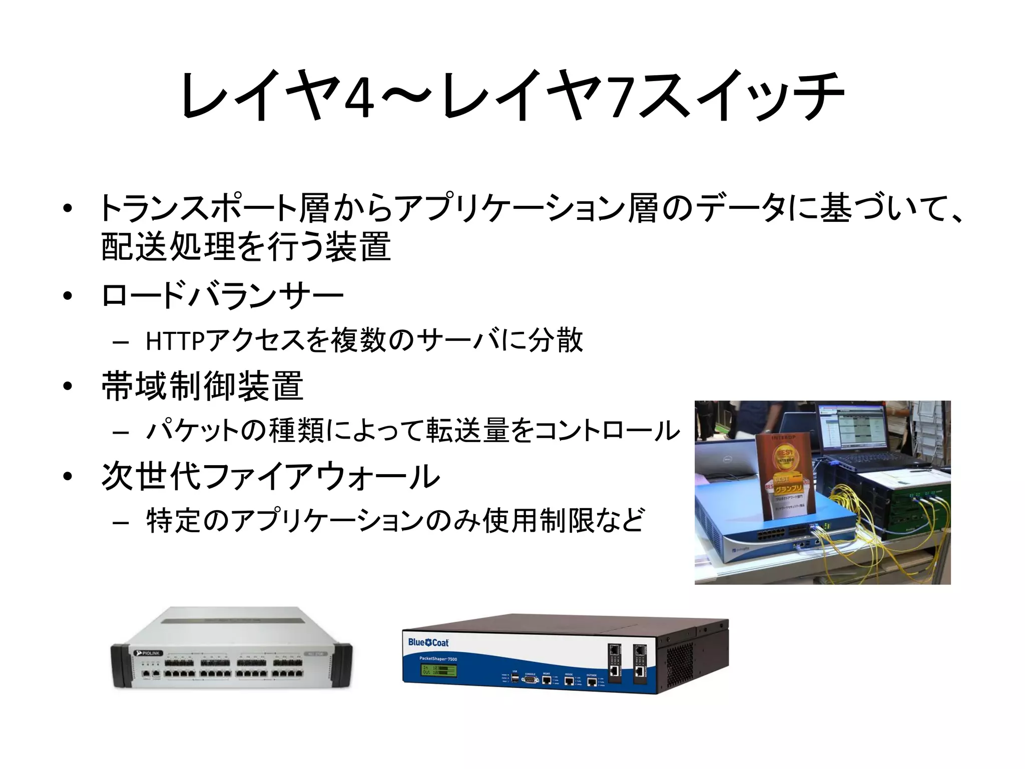 レイヤ4～レイヤ7スイッチ
• トランスポート層からアプリケーション層のデータに基づいて、
  配送処理を行う装置
• ロードバランサー
 – HTTPアクセスを複数のサーバに分散
• 帯域制御装置
 – パケットの種類によって転送量をコントロール
• 次世代ファイアウォール
 – 特定のアプリケーションのみ使用制限など
 