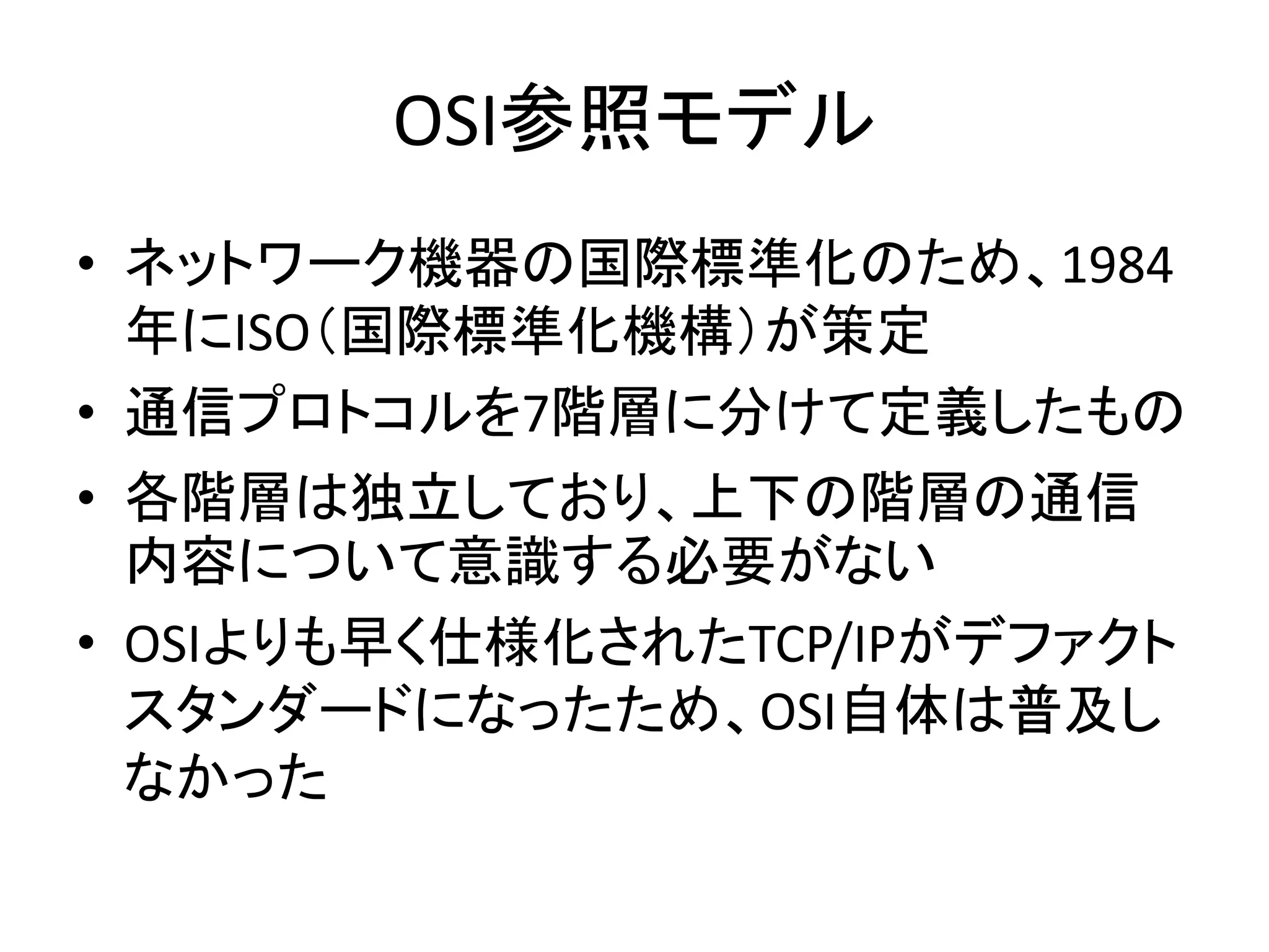 OSI参照モデル
• ネットワーク機器の国際標準化のため、1984
  年にISO（国際標準化機構）が策定
• 通信プロトコルを7階層に分けて定義したもの
• 各階層は独立しており、上下の階層の通信
  内容について意識する必要がない
• OSIよりも早く仕様化されたTCP/IPがデファクト
  スタンダードになったため、OSI自体は普及し
  なかった
 