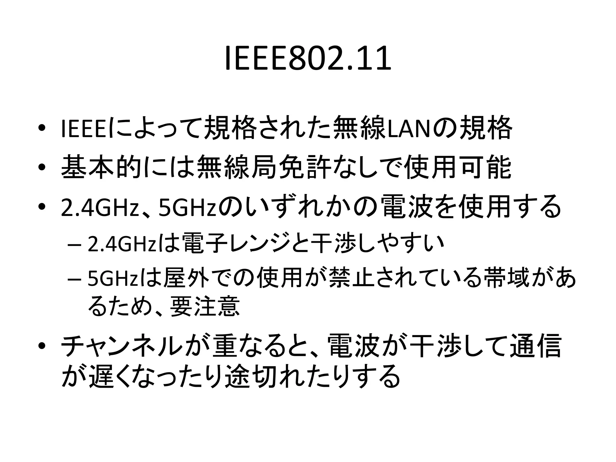 IEEE802.11
• IEEEによって規格された無線LANの規格
• 基本的には無線局免許なしで使用可能
• 2.4GHz、5GHzのいずれかの電波を使用する
 – 2.4GHzは電子レンジと干渉しやすい
 – 5GHzは屋外での使用が禁止されている帯域があ
   るため、要注意
• チャンネルが重なると、電波が干渉して通信
  が遅くなったり途切れたりする
 