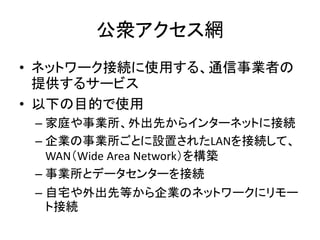 公衆アクセス網
• ネットワーク接続に使用する、通信事業者の
  提供するサービス
• 以下の目的で使用
 – 家庭や事業所、外出先からインターネットに接続
 – 企業の事業所ごとに設置されたLANを接続して、
   WAN（Wide Area...