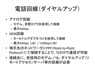 電話回線（ダイヤルアップ）
• アナログ回線
  – モデム、音響カプラを使用して接続
  – 最大56kbps
• ISDN回線
  – ターミナルアダプタ（TA）を使用して接続
  – 最大64kbps （1B） ／128kbps（2B）
...