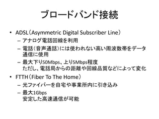 ブロードバンド接続
• ADSL（Asymmetric Digital Subscriber Line）
  – アナログ電話回線を利用
  – 電話（音声通話）には使われない高い周波数帯をデータ
    通信に使用
  – 最大下り50Mbp...