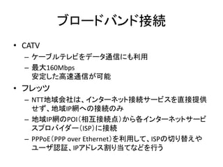 ブロードバンド接続
• CATV
  – ケーブルテレビをデータ通信にも利用
  – 最大160Mbps
    安定した高速通信が可能
• フレッツ
  – NTT地域会社は、インターネット接続サービスを直接提供
    せず、地域IP網への...
