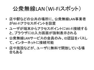 公衆無線LAN（Wi-Fiスポット）
• 店や駅などの公共の場所に、公衆無線LAN事業者
  がWi-Fiアクセスポイントを設置
• ユーザが端末からアクセスポイントにWi-Fi接続する
  と、ブラウザにID入力画面が強制表示される
• 公衆...