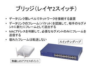 ブリッジ（レイヤ2スイッチ）
• データリンク層レベルでネットワークを接続する装置
• データリンクのフレーム（パケット）を認識して、相手のセグメ
  ントに新たにフレームとして送出する
• MACアドレスを判断して、必要なセグメントのみにフレ...