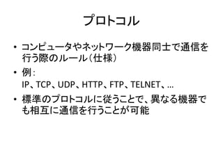 プロトコル
• コンピュータやネットワーク機器同士で通信を
  行う際のルール（仕様）
• 例：
  IP、TCP、UDP、HTTP、FTP、TELNET、…
• 標準のプロトコルに従うことで、異なる機器で
  も相互に通信を行うことが可能
 