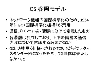 OSI参照モデル
• ネットワーク機器の国際標準化のため、1984
  年にISO（国際標準化機構）が策定
• 通信プロトコルを7階層に分けて定義したもの
• 各階層は独立しており、上下の階層の通信
  内容について意識する必要がない
• OS...