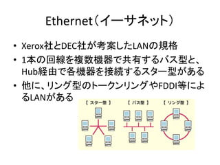 Ethernet（イーサネット）
• Xerox社とDEC社が考案したLANの規格
• 1本の回線を複数機器で共有するバス型と、
  Hub経由で各機器を接続するスター型がある
• 他に、リング型のトークンリングやFDDI等によ
  るLANが...