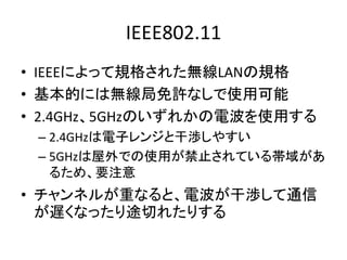 IEEE802.11
• IEEEによって規格された無線LANの規格
• 基本的には無線局免許なしで使用可能
• 2.4GHz、5GHzのいずれかの電波を使用する
 – 2.4GHzは電子レンジと干渉しやすい
 – 5GHzは屋外での使用が禁止...