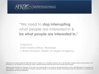“We need to stop interrupting
                         what people are interested in &
                         be what people are interested in.”

                           Craig Davis
                           Chief Creative Officer, Worldwide
                           J. Walter Thompson (World’s 4th largest ad agency)




Information and training provided by Smith Elliott Kearns & Company, LLC is intended for reference only. As the information is designed solely to provide guidance to the
participants, it is not intended to be a substitute for someone seeking personalized professional advice based on specific factual situations.

Although Smith Elliott Kearns & Company, LLC has made every reasonable effort to ensure that the information provided is accurate, Smith Elliott Kearns & Company, LLC
and its Members, managers and staff make no warranties, expressed or implied, on the information provided. The participant accepts the information as is and assumes all
responsibility for the use of such information
 