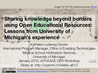 Image CC:BY-SA opensourceway (Flickr)




Sharing knowledge beyond borders
using Open Educational Resources:
Lessons from University of
Michigan’s experience
                    Kathleen Ludewig Omollo
International Program Manager, Ofﬁce of Enabling Technologies
              Medical School Information Services
                      University of Michigan 
           January 2013, AITI-KACE OER Workshop
             Slides at: http://openmi.ch/slides-aiti13
         Except where otherwise noted, this work is available under a Creative Commons Attribution 3.0 License.
         http://creativecommons.org/licenses/by/3.0/. Copyright 2013 The Regents of the University of Michigan
 