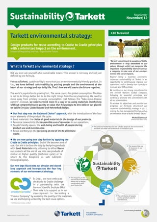 Sustainability                                                                                                                             November|12
                                                                                                                                                               Newsletter




                                                                                                                              CEO foreword
       Tarkett environmental strategy:
       Design products for reuse according to Cradle to Cradle principles
       with a minimized impact on the environment.
       Instead of Regulating the Past, Organize the Future.



                                                                                                                            "Tarkett commitment to people and to the
                                                                                                                            environment is fully embedded in our
       What is Tarkett environmental strategy ?                                                                             values, through which we recognize the
                                                                                                                            important responsibility that we have as
                                                                                                                            a company to take care of our environ-
       Did you ever ask yourself what sustainable means? The answer is not easy and not just                                mental and social impacts.
       deﬁned by one formula.                                                                                               Beyond being a business constraint,
                                                                                                                            corporate sustainability at Tarkett is an
       For us at Tarkett, sustainability is more than just an environmentally friendly product. In                          opportunity to continuously improve our
       fact, we have deﬁned sustainability by putting people and the environment at the                                     operations, and to develop our capacity to
       heart of our strategy and our daily life. That’s how we will create the future together.                             innovate and differentiate.
                                                                                                                            We continue in our strong commitment to
       The world’s population is growing fast. The same counts for global consumption. The idea                             the United Nations Global Compact,
       is not to do things better but to do the right things from the very beginning. We need to                            following its essential principles and
                                                                                                                            working to promote this commitment with
       move away from primary resource consumption that follows the “take-make-dispose                                      all our stakeholders.
       pattern”. Instead, we need to think more in a way of re-using materials indeﬁnitely
                                                                                                                            To achieve its objectives and monitor our
       without compromising on quality or value that help people to live well on our planet:                                progress, we formally structured our
       we call it Circular, Closed looped and Networked design.                                                             corporate sustainability strategy in 2011,
                                                                                                                            making it a true management tool as well as
        Our ﬁrst step was the Balanced Choice® approach, with the introduction of the four                                 an innovation driver to build Tarkett’s future."
       major elements of the product life cycle:                                                                                             Michel Giannuzzi
        Good materials: the choice of good materials in the design of our products,                                                        Chief Executive Officer (CEO)

        Resource stewardship: the responsible use of resources in our operations,
        People friendly spaces: the well-being and health of people during
                                                                                      The choice of materials that are safe for people & the environment
         product use and maintenance,                                                  and that can enter into a technical or biological cycle.
        Reuse and Recycle: the recycling at end of life to eliminate
         waste.

        We are now going one step further by applying the
       Cradle to Cradle principles. End of life becomes end of
       use. Our aim is to close the loop by designing products                                                                                    The responsible use
       with Good Materials only, allowing to either Reuse                                                                                          of resources in our
                                                                                                                                                   operations.
       our products at the end of use into new products of
       similar or higher quality (technical cycle) or to
       return to the biosphere as safe nutrients
       (biological cycle).

       Our new logo illustrates our circular and closed
                                                                                                        Sustainability
       loop approach and incorporates the four key
       elements of our environmental strategy.

                                                                 The recycling at the
                             In 2011, we have embraced
                                                 CM
                                                                  end-of-life to eliminate
                             the Cradle to Cradle challenge       waste and to design
                                                                  new products with
                             in a partnership with the            good materials.
                             German Scientiﬁc Institute EPEA.
                             Their role is to support us in our
       cradletocradle* development in becoming a
       “Circular Company” by assessing the quality of the materials                                                                 The well-being of people
                                                                                                                                     during product use and
       we use and helping us identify the best reuse options.                                                                        maintenance.
       * Certiﬁed products Linoleum and Wood




                                                                                                                                              Sustainability

Tarkett conﬁdential - Christophe Reithler - Nov2012
 
