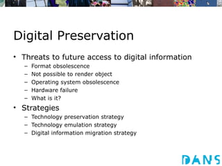 Digital Preservation
• Threats to future access to digital information
   –   Format obsolescence
   –   Not possible to render object
   –   Operating system obsolescence
   –   Hardware failure
   –   What is it?
• Strategies
   – Technology preservation strategy
   – Technology emulation strategy
   – Digital information migration strategy
 