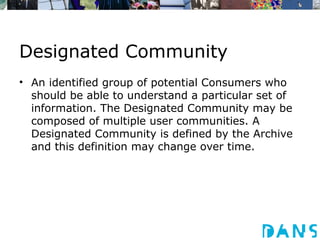Designated Community
• An identified group of potential Consumers who
  should be able to understand a particular set of
  information. The Designated Community may be
  composed of multiple user communities. A
  Designated Community is defined by the Archive
  and this definition may change over time.
 