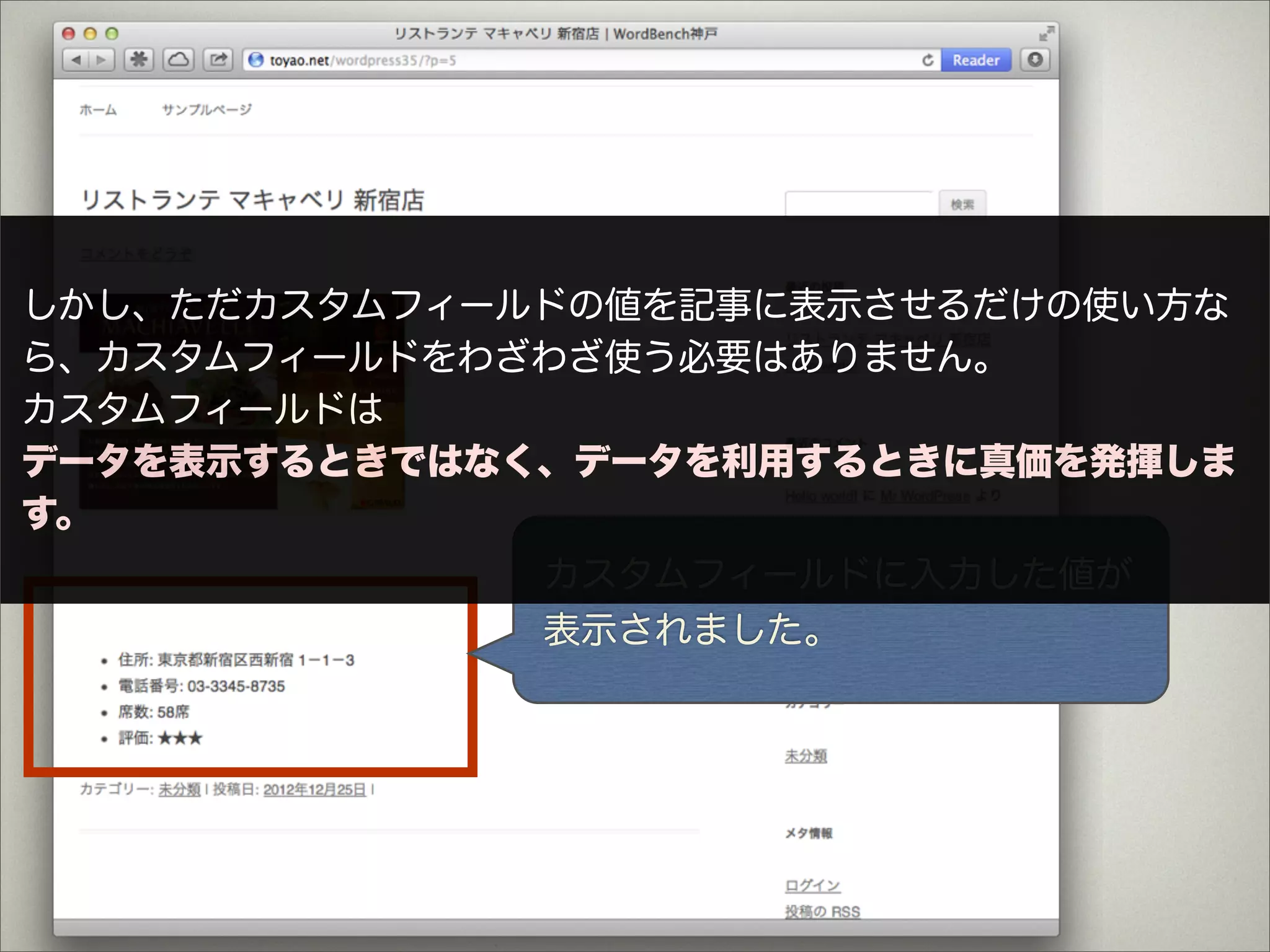 しかし、ただカスタムフィールドの値を記事に表示させるだけの使い方な
ら、カスタムフィールドをわざわざ使う必要はありません。
カスタムフィールドは
データを表示するときではなく、データを利用するときに真価を発揮しま
す。
              カスタムフィールドに入力した値が
              表示されました。
 