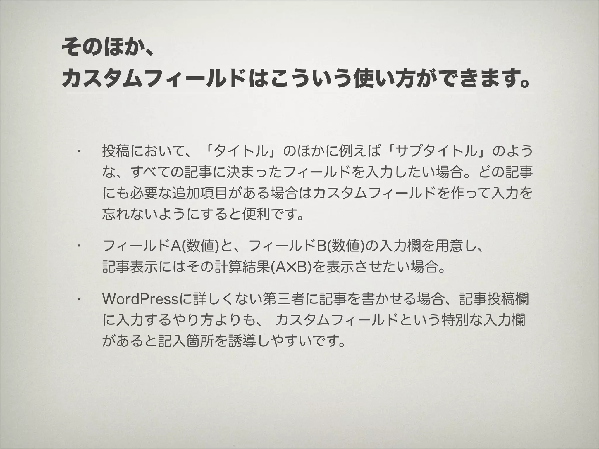 そのほか、
カスタムフィールドはこういう使い方ができます。


•   投稿において、「タイトル」のほかに例えば「サブタイトル」のよう
    な、すべての記事に決まったフィールドを入力したい場合。どの記事
    にも必要な追加項目がある場合はカスタムフィールドを作って入力を
    忘れないようにすると便利です。

•   フィールドA(数値)と、フィールドB(数値)の入力欄を用意し、
    記事表示にはその計算結果(A✕B)を表示させたい場合。

•   WordPressに詳しくない第三者に記事を書かせる場合、記事投稿欄
    に入力するやり方よりも、 カスタムフィールドという特別な入力欄
    があると記入箇所を誘導しやすいです。
 