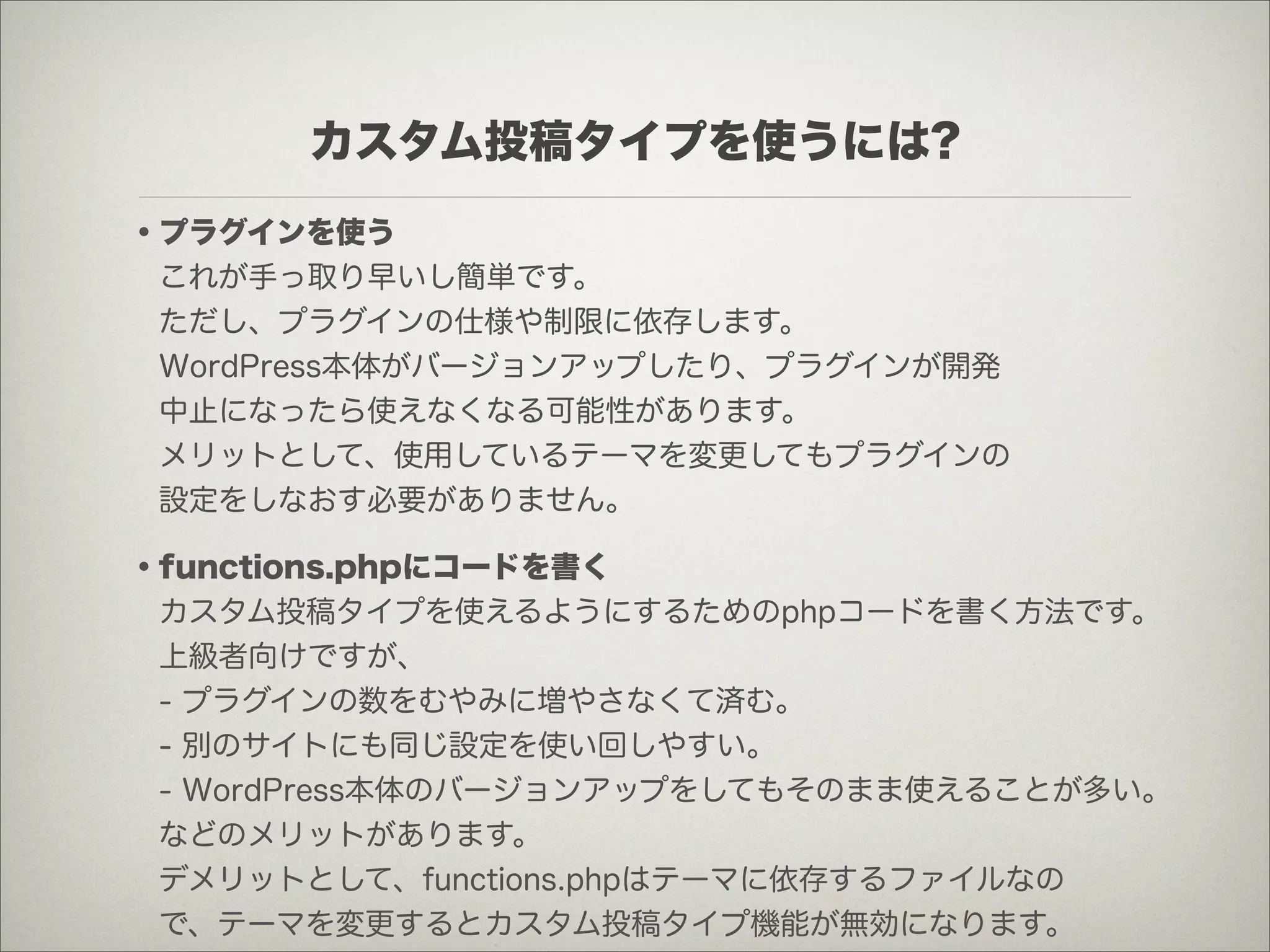 カスタム投稿タイプを使うには?
・プラグインを使う
 これが手っ取り早いし簡単です。
 ただし、プラグインの仕様や制限に依存します。
 WordPress本体がバージョンアップしたり、プラグインが開発
 中止になったら使えなくなる可能性があります。
 メリットとして、使用しているテーマを変更してもプラグインの
 設定をしなおす必要がありません。

・functions.phpにコードを書く
 カスタム投稿タイプを使えるようにするためのphpコードを書く方法です。
 上級者向けですが、
 - プラグインの数をむやみに増やさなくて済む。
 - 別のサイトにも同じ設定を使い回しやすい。
 - WordPress本体のバージョンアップをしてもそのまま使えることが多い。
 などのメリットがあります。
 デメリットとして、functions.phpはテーマに依存するファイルなの
 で、テーマを変更するとカスタム投稿タイプ機能が無効になります。
 