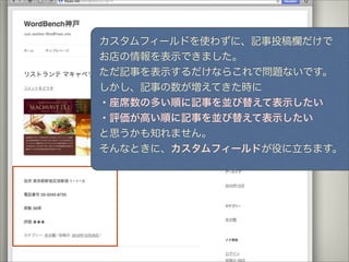 カスタムフィールドを使わずに、記事投稿欄だけで
お店の情報を表示できました。
ただ記事を表示するだけならこれで問題ないです。
しかし、記事の数が増えてきた時に
・座席数の多い順に記事を並び替えて表示したい
・評価が高い順に記事を並び替えて表示したい
と思うかも知れません。
そんなときに、カスタムフィールドが役に立ちます。
 