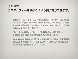 そのほか、
カスタムフィールドはこういう使い方ができます。


•   投稿において、「タイトル」のほかに例えば「サブタイトル」のよう
    な、すべての記事に決まったフィールドを入力したい場合。どの記事
    にも必要な追加項目がある場合はカスタムフィールドを作って入力を
    忘れないようにすると便利です。

•   フィールドA(数値)と、フィールドB(数値)の入力欄を用意し、
    記事表示にはその計算結果(A✕B)を表示させたい場合。

•   WordPressに詳しくない第三者に記事を書かせる場合、記事投稿欄
    に入力するやり方よりも、 カスタムフィールドという特別な入力欄
    があると記入箇所を誘導しやすいです。
 