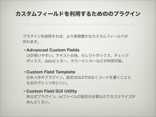 カスタムフィールドを利用するためののプラグイン


 プラグインを使用すれば、より表現豊かなカスタムフィールドが
 作れます。

 ・Advanced Custom Fields
  UIが使いやすい。テキストの他、セレクトボックス、チェック
  ボックス、dateピッカー、カラーピッカーなどが利用可能。


 ・Custom Field Template
  日本人作のプラグイン。設定はGUIではなくコードを書くことに
  なるのでとっつきにくい。

 ・Custom Field GUI Utility
  非公式プラグイン。iniファイルの設定が必要なのでカスタマイズが
  めんどくさい。
 
