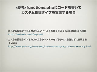 <参考>functions.phpにコードを書いて
         カスタム投稿タイプを実装する場合




・カスタム投稿タイプ＆カスタムフィールドを使ってみる webstudio AWD
 http://awd-­‐web.com/blog/1805

・カスタム投稿タイプとカスタムタクソノミーをプラグインを使わずに実現する
  ¦ yusk
 http://www.yusk.org/memo/wp/custom-post-type_custom-taxonomy.html
 