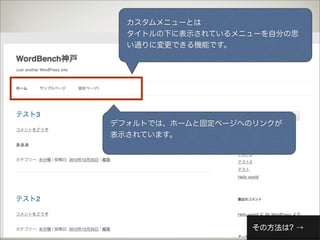 カスタムメニューとは
  タイトルの下に表示されているメニューを自分の思
  い通りに変更できる機能です。




デフォルトでは、ホームと固定ページへのリンクが
表示されています。




                   その方法は? →
 