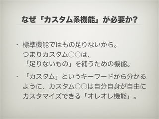 なぜ「カスタム系機能」が必要か?


• 標準機能ではもの足りないから。
  つまりカスタム○○は、
  「足りないもの」を補うための機能。
• 「カスタム」というキーワードから分かる
  ように、カスタム○○は自分自身が自由に
  カスタマイズできる「オレオレ機能」。
 