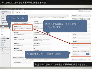 カスタムメニューをサイドバーに表示する方法




   1. ウィジェット

                        2. カスタムメニューをサイドバーへ
                        ドラッグします。




               3. 表示するメニューを選択します。



                   以上でカスタムメニューをサイドバーに表示できます。
 