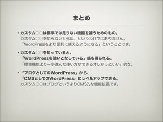 まとめ

・カスタム○○は標準では足りない機能を補うためのもの。
 カスタム○○を知らないと死ぬ、というわけではありません。
 「WordPressをより便利に使えるようになる」ということです。

・カスタム○○を知っていると、
 「WordPressを使いこなしている」感を得られる。
 「標準機能より一歩進んだ使い方ができるオレかっこいい」的な。

・「ブログとしてのWordPress」から、
 「CMSとしてのWordPress」にレベルアップできる。
 カスタム○○はブログというよりCMS的な機能拡張です。
 