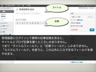 タイトル




                   記事




管理画面にログインして標準の記事投稿を見ると、
タイトルとブログ記事を書くところしかありません。
つまり「タイトルフィールド」と「記事フィールド」しかありません。
「カスタムフィールド」を使うと、これ以外に入力できるフィールドを増
やせます。
 