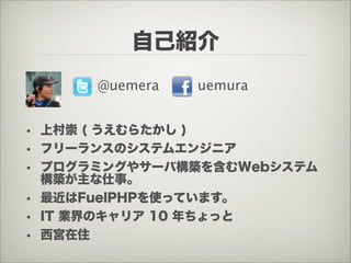 自己紹介
      @uemera   uemura


• 上村崇 ( うえむらたかし )
• フリーランスのシステムエンジニア
• プログラミングやサーバ構築を含むWebシステム
  構築が主な仕事。
• 最近はFuelPHPを使っていま...