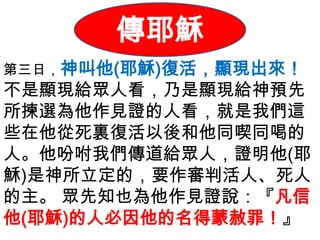 傳耶穌
第三日，神叫他(耶穌)復活，顯現出來！
不是顯現給眾人看，乃是顯現給神預先
所揀選為他作見證的人看，就是我們這
些在他從死裏復活以後和他同喫同喝的
人。他吩咐我們傳道給眾人，證明他(耶
穌)是神所立定的，要作審判活人、死人
的主。 眾先知也為他作見證說：『凡信
他(耶穌)的人必因他的名得蒙赦罪！』
 