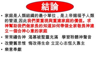 結論
         總結
• 家庭是人類組織的最小單位，是上帝賜福予人類
  的管道,因此我們要重視與重建家庭的價值。求
  神幫助我們做家長的知道如何帶領全家敬畏神建
  立一個合神心意的家庭
• 常常禱告神 渴慕被聖靈充滿 學習聆聽神聲音
• 改變舊思惟 悔改得生命 立定心志恆久靠主
• 樂意奉獻
 