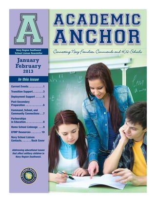 academic
    A anchor
      Navy Region Southwest
     School Liaison Newsletter


       January
                                                  Connecting Navy Families, Commands and K-12 Schools

      February
                2013
         In this issue
Current Events.  .  .  .  .  .  .  .  .  . 1
Transition Support.  .  .  .  .  .  . 3
Deployment Support .  .  .  .  . 5
Post-Secondary
Preparation.  .  .  .  .  .  .  .  .  .  .  . 6
Command, School, and
Community Connections.  . 7
Partnerships
in Education  .  .  .  .  .  .  .  .  .  . 8
            . .
Home School Linkeage .  .  . 9
EFMP Resources .  .  .  .  .  .  . 10
Navy School Liaison
Contacts  .  .  .  .  . Back Cover
       . .


 Addressing educational issues
 that affect military children in
    Navy Region Southwest.
 