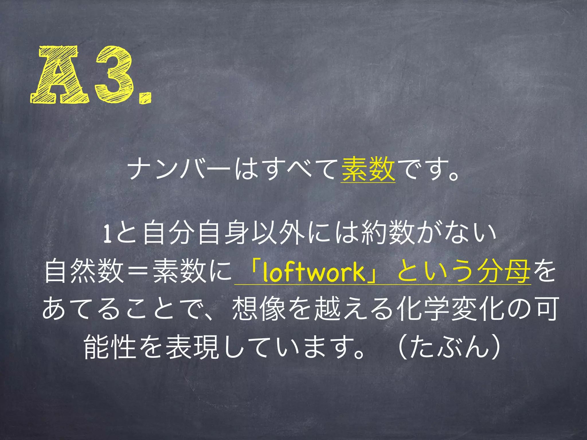 A3.
   ナンバーはすべて素数です。

   1と自分自身以外には約数がない
自然数＝素数に「loftwork」という分母を
あてることで、想像を越える化学変化の可
  能性を表現しています。（たぶん）
 