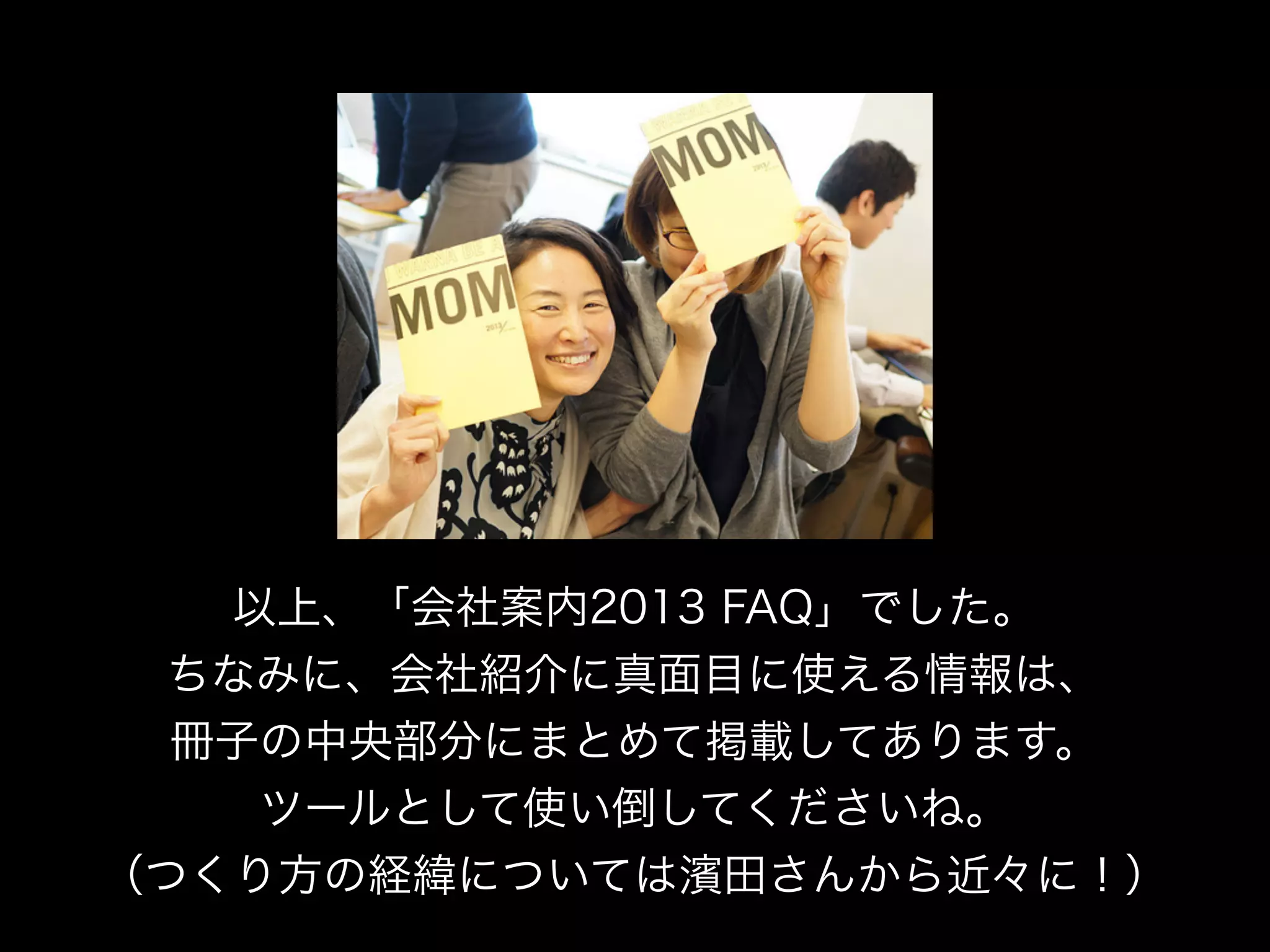 以上、「会社案内2013 FAQ」でした。
 ちなみに、会社紹介に真面目に使える情報は、
  冊子の中央部分にまとめて掲載してあります。
    ツールとして使い倒してくださいね。
（つくり方の経緯については濱田さんから近々に！）
 