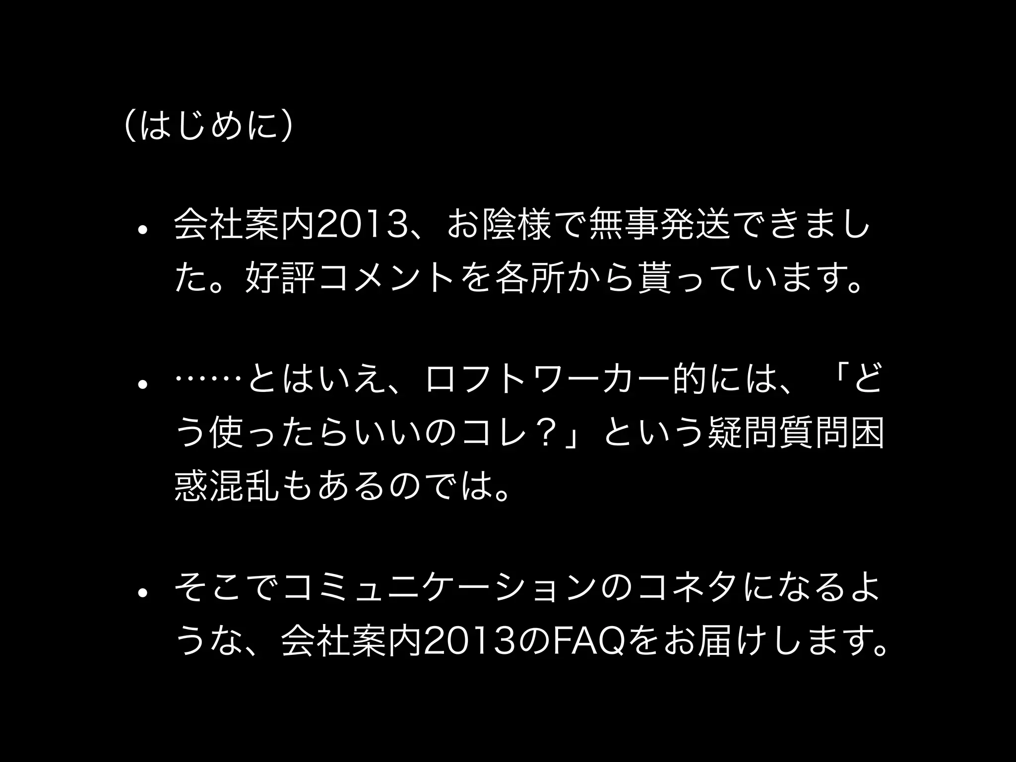 （はじめに）


• 会社案内2013、お陰様で無事発送できまし
 た。好評コメントを各所から貰っています。


• ……とはいえ、ロフトワーカー的には、「ど
 う使ったらいいのコレ？」という疑問質問困
 惑混乱もあるのでは。


• そこでコミュニケーションのコネタになるよ
 うな、会社案内2013のFAQをお届けします。
 