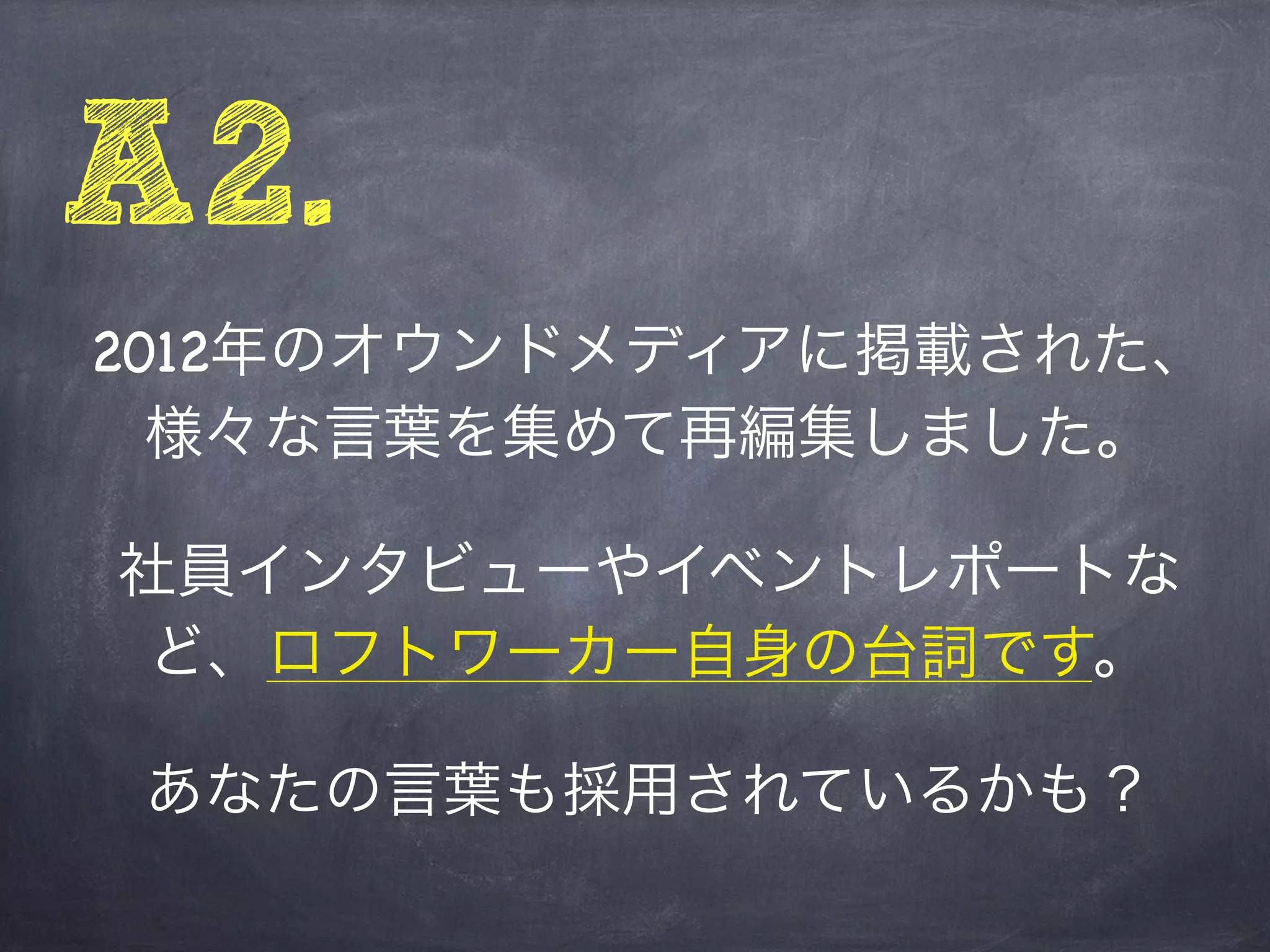 A2.
2012年のオウンドメディアに掲載された、
  様々な言葉を集めて再編集しました。

社員インタビューやイベントレポートな
 ど、ロフトワーカー自身の台詞です。

 あなたの言葉も採用されているかも？
 