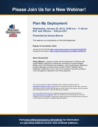 Please Join Us for a New Webinar!


               Plan My Deployment
               Wednesday, January 23, 2013, 10:00 am – 11:00 am
               EST and 2:00 pm – 3:00 pm EST

               Presented by Stacey Barnes
               This webinar is an introduction to Plan My Deployment.


               Register for the webinar online:

               January 23 at 10:00 am:https://www3.gotomeeting.com/register/743387350
               January 23 at 2:00 pm: https://www3.gotomeeting.com/register/404539150



               About the presenter

               Stacey Barnesis a program analyst with the Department of Defense with
               responsibilities ranging from Deployment Assistance Program Manager,
               Military and Family Readiness Accreditation, Joint Family Support Assistance
               Program Manager and action officer for DoDI 1342.22 "Military Family
               Readiness" published on July 3, 2012. Her experience has been working in
               crisis management, deployment and family programs.




               If you cannot access the webinar registration page or platform, please email us at
               MOSwebinars@militaryonesource.comwith your name and email and the title, date, and time of
               the webinar you wish to attend. We will send you a PDF version of the webinar so that you will be
               able to participate by phone (1-866-724-3083; code: 1085851).

               If you are unable to attend one of our webinars, please look for the archived version at
               www.militaryonesource.mil/webinar. Most of our webinars, with a few exceptions, are made
               available on the archive page for viewing later. Please note that the archived version can take up
               to three weeks to post after the originally scheduled webinar.




   Visit www.militaryonesource.mil/webinar for information
    on upcoming webinars and to view archived webinars.
 